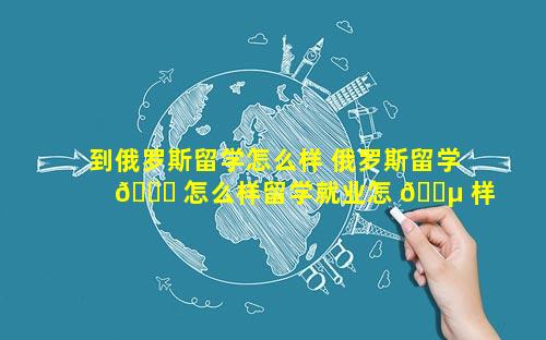 到俄罗斯留学怎么样 俄罗斯留学 🍁 怎么样留学就业怎 🐵 样